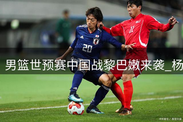 男篮世预赛中国战黎巴嫩来袭 杨瀚森扛重任 郭帅迎大考